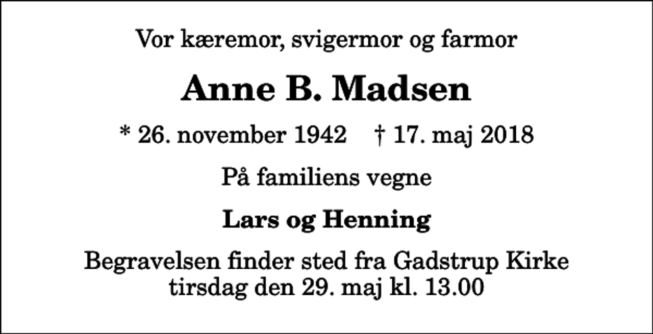 <p>Vor kæremor, svigermor og farmor<br />Anne B. Madsen<br />* 26. november 1942 ✝ 17. maj 2018<br />På familiens vegne<br />Lars og Henning<br />Begravelsen finder sted fra Gadstrup Kirke tirsdag den 29. maj kl. 13.00</p>
