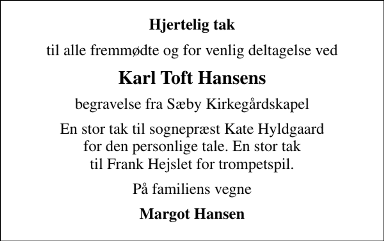 <p>Hjertelig tak<br />til alle fremmødte og for venlig deltagelse ved<br />Karl Toft Hansens<br />begravelse fra Sæby Kirkegårdskapel<br />En stor tak til sognepræst Kate Hyldgaard for den personlige tale. En stor tak til Frank Hejslet for trompetspil.<br />På familiens vegne<br />Margot Hansen</p>