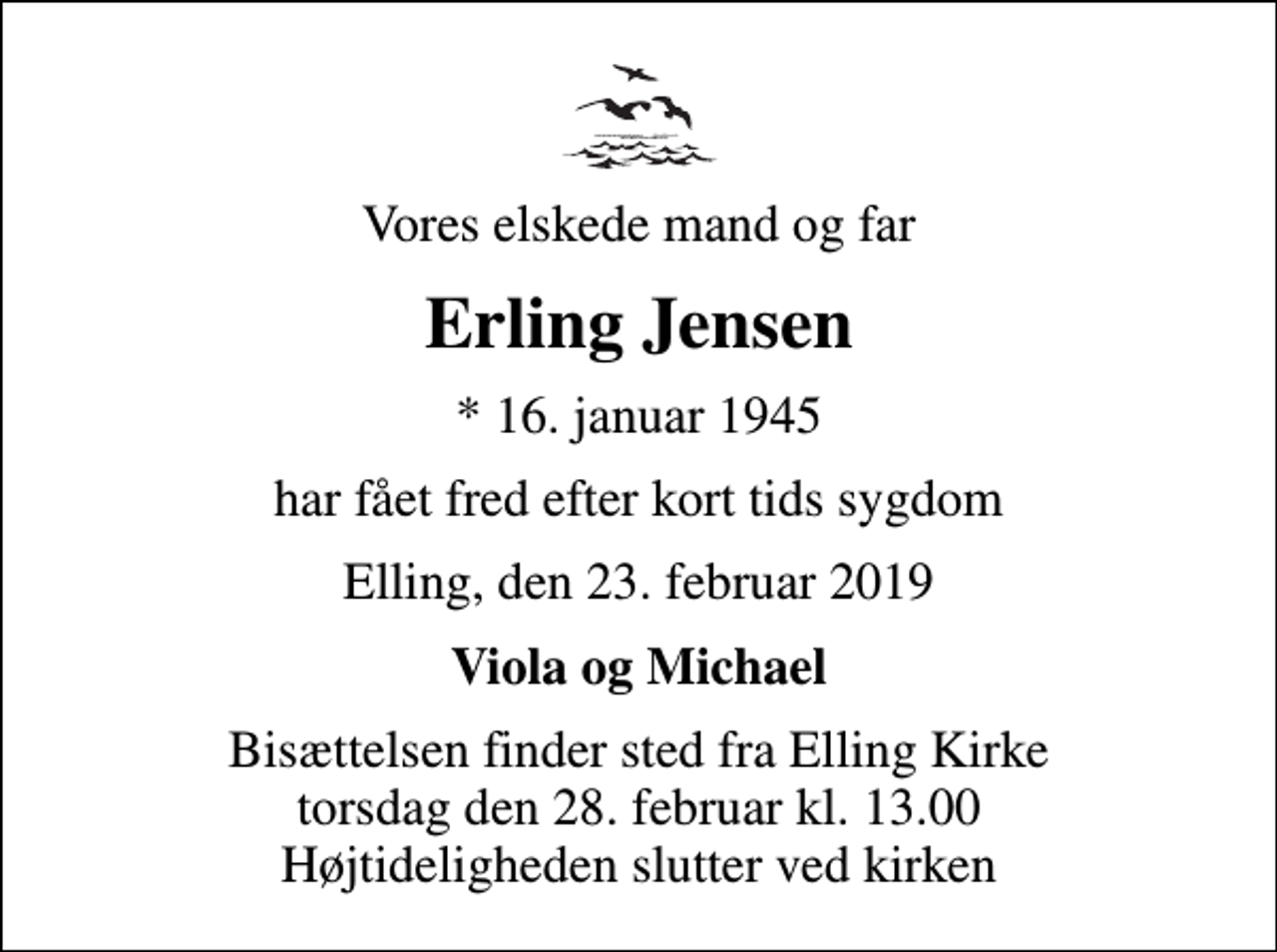 <p>Vores elskede mand og far<br />Erling Jensen<br />* 16. januar 1945<br />har fået fred efter kort tids sygdom<br />Elling, den 23. februar 2019<br />Viola og Michael<br />Bisættelsen finder sted fra Elling Kirke torsdag den 28. februar kl. 13.00 Højtideligheden slutter ved kirken</p>