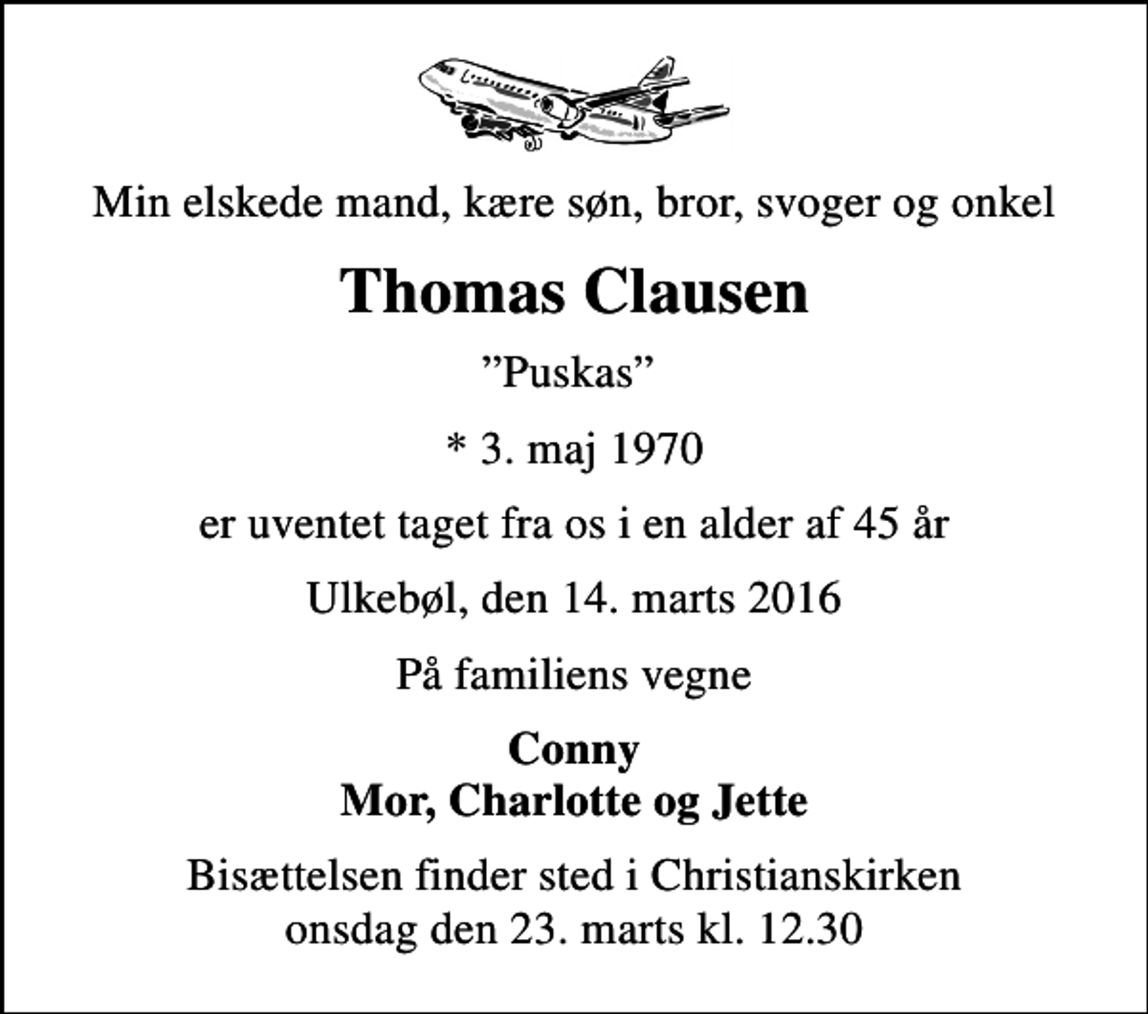 <p>Min elskede mand, kære søn, bror, svoger og onkel<br />Thomas Clausen<br />Puskas<br />* 3. maj 1970<br />er uventet taget fra os i en alder af 45 år<br />Ulkebøl, den 14. marts 2016<br />På familiens vegne<br />Conny Mor, Charlotte og Jette<br />Bisættelsen finder sted i Christianskirken onsdag den 23. marts kl. 12.30<br />Bemærk ændret tidspunkt !</p>