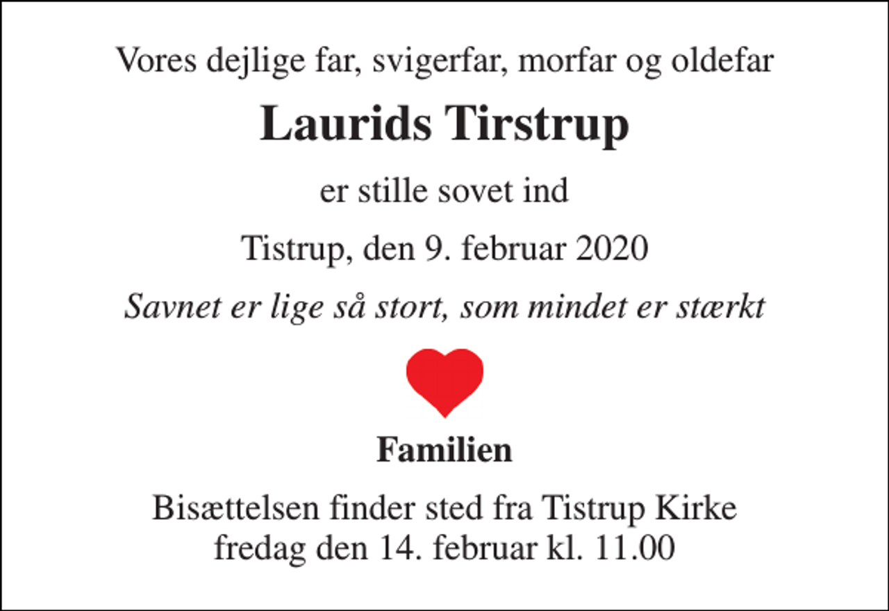 <p>Vores dejlige far, svigerfar, morfar og oldefar<br />Laurids Tirstrup<br />er stille sovet ind<br />Tistrup, den 9. februar 2020<br />Savnet er lige så stort, som mindet er stærkt<br />Familien<br />Bisættelsen​ finder sted fra Tistrup Kirke​ fredag den 14. februar​ kl. 11.00</p>
