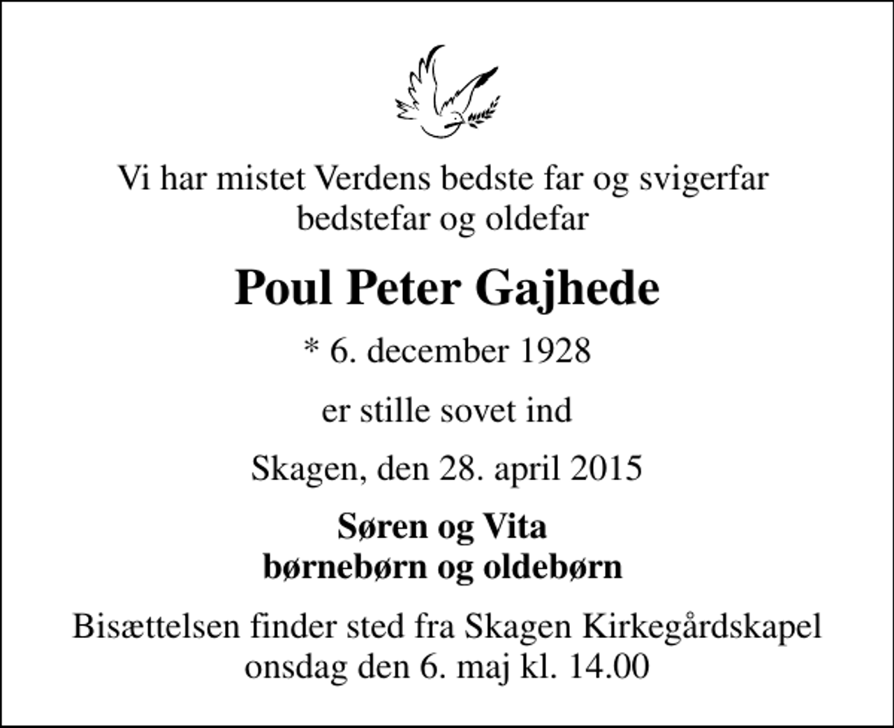 <p>Vi har mistet Verdens bedste far og svigerfar bedstefar og oldefar<br />Poul Peter Gajhede<br />* 6. december 1928<br />er stille sovet ind<br />Skagen, den 28. april 2015<br />Søren og Vita børnebørn og oldebørn<br />Bisættelsen finder sted fra Skagen Kirkegårdskapel onsdag den 6. maj kl. 14.00</p>