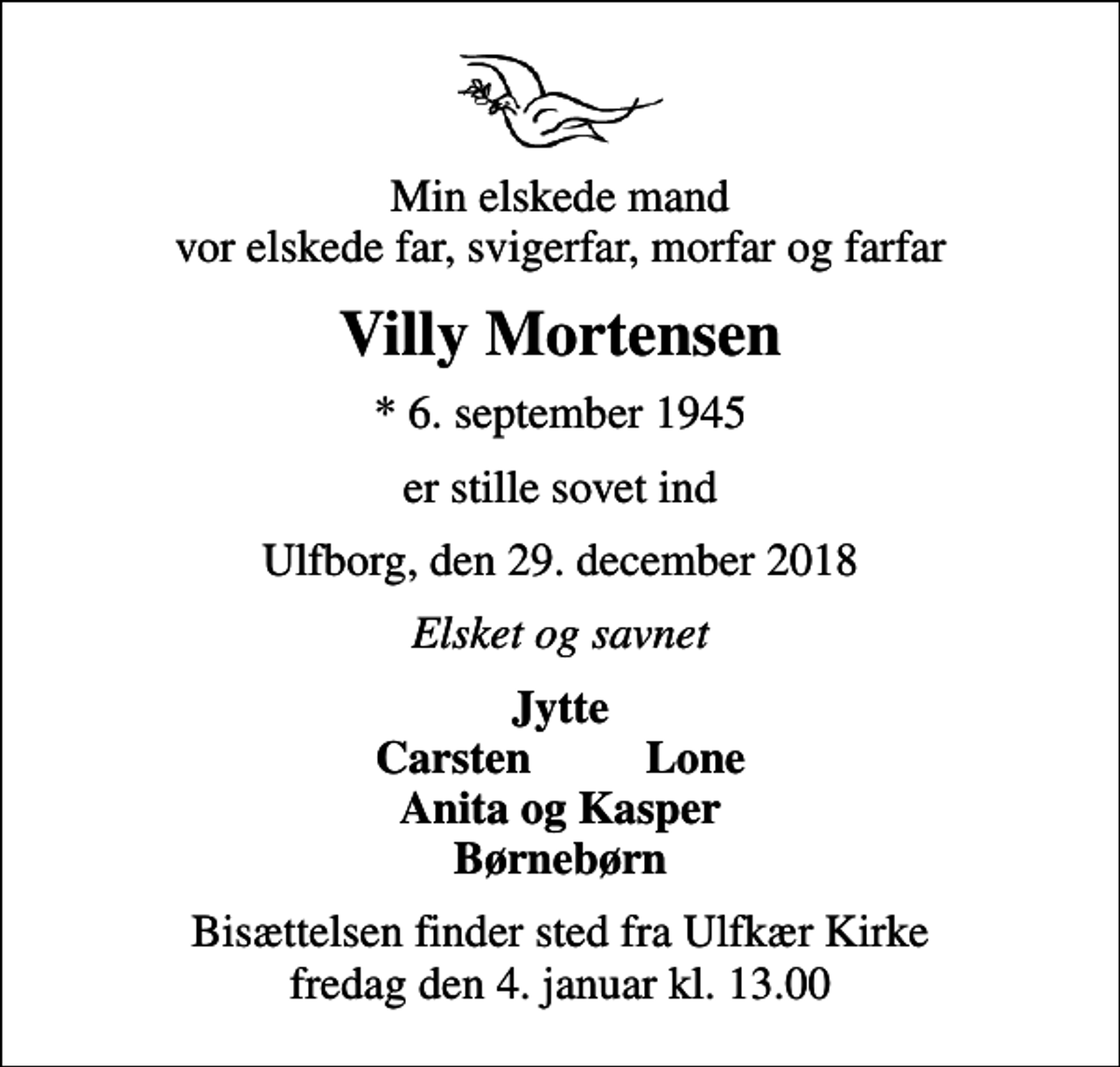 <p>Min elskede mand vor elskede far, svigerfar, morfar og farfar<br />Villy Mortensen<br />* 6. september 1945<br />er stille sovet ind<br />Ulfborg, den 29. december 2018<br />Elsket og savnet<br />Jytte<br />Bisættelsen finder sted fra Ulfkær Kirke fredag den 4. januar kl. 13.00</p>