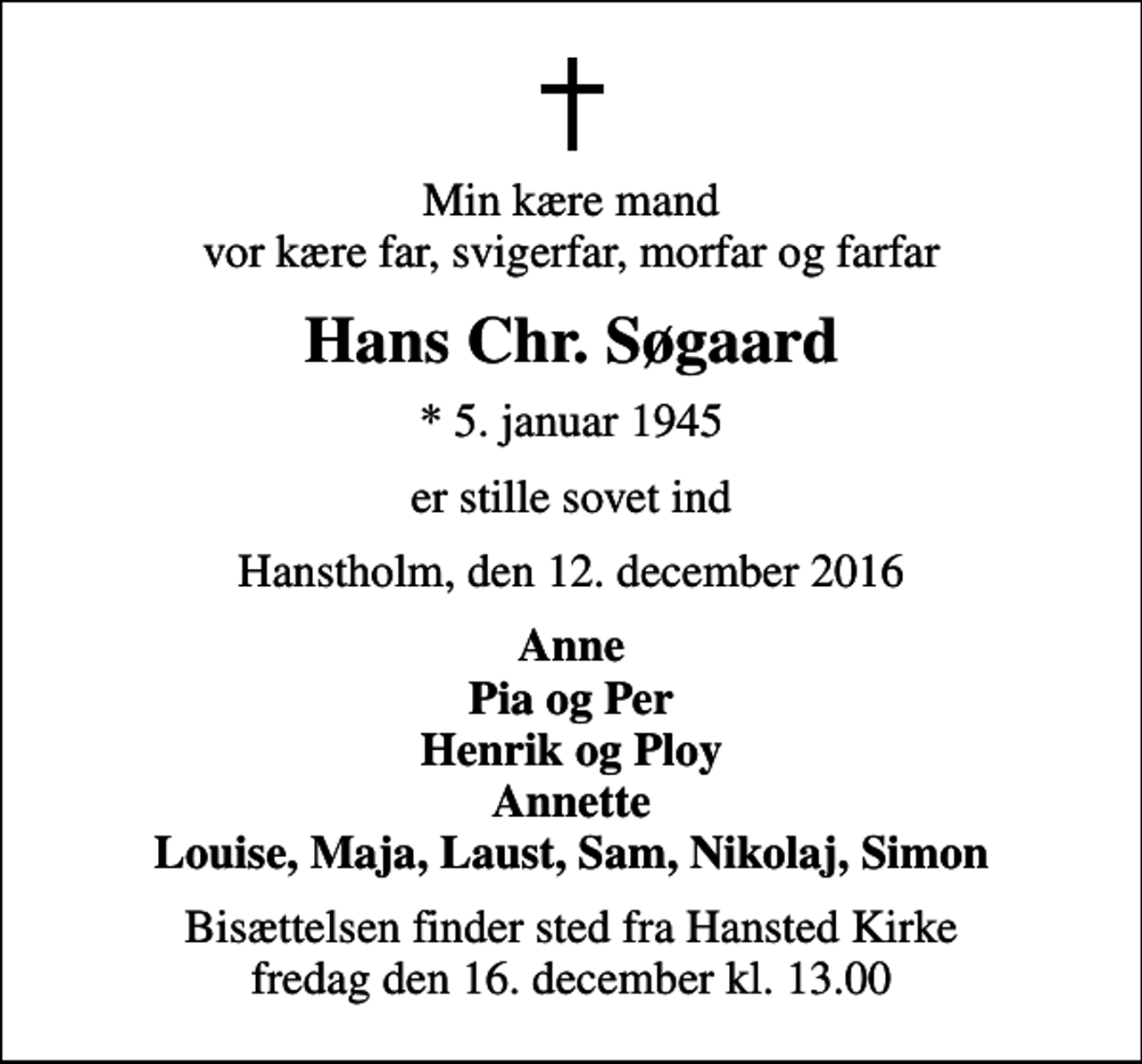 <p>Min kære mand vor kære far, svigerfar, morfar og farfar<br />Hans Chr. Søgaard<br />* 5. januar 1945<br />er stille sovet ind<br />Hanstholm, den 12. december 2016<br />Anne Pia og Per Henrik og Ploy Annette Louise, Maja, Laust, Sam, Nikolaj, Simon<br />Bisættelsen finder sted fra Hansted Kirke fredag den 16. december kl. 13.00</p>
