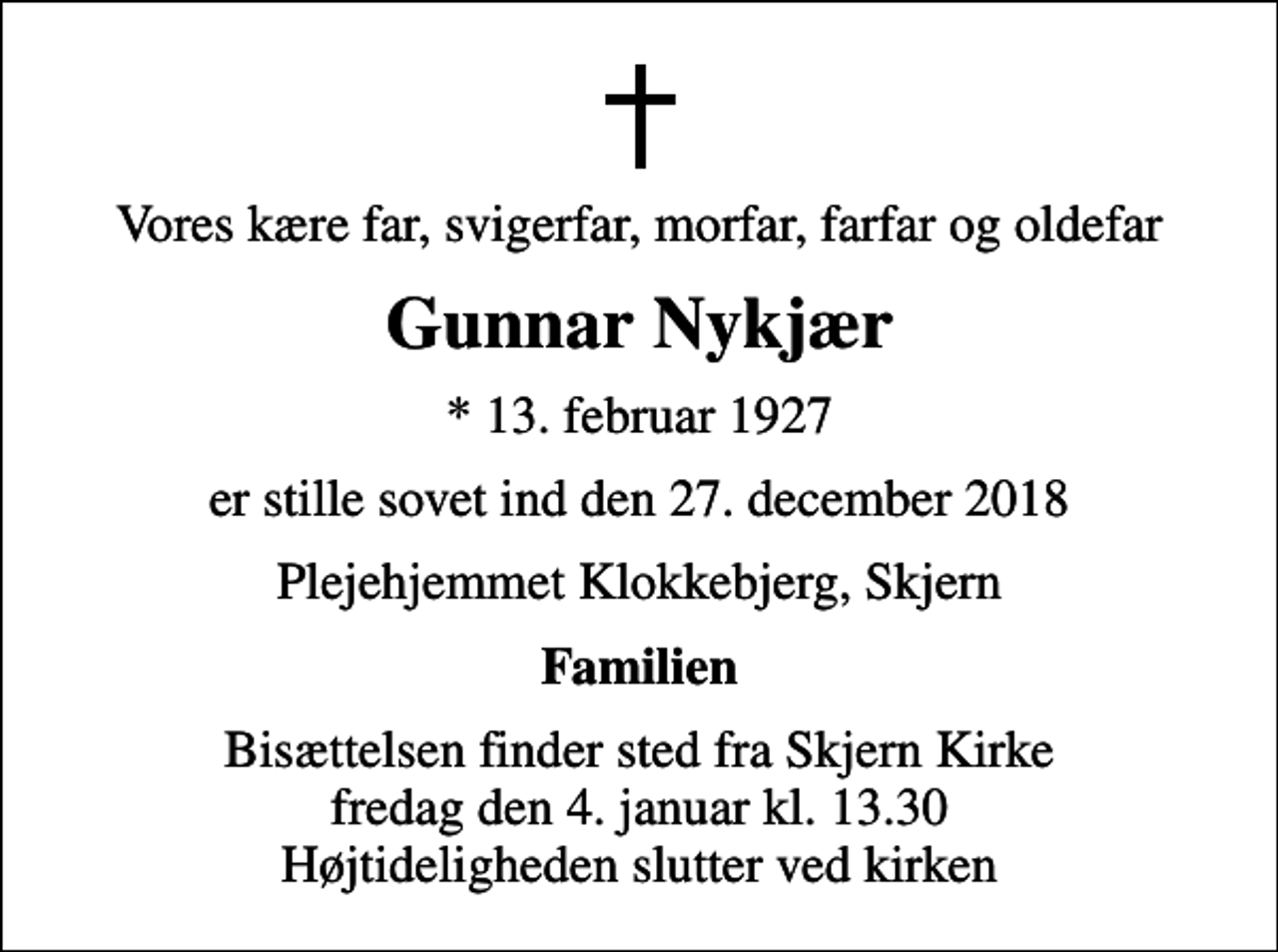 <p>Vores kære far, svigerfar, morfar, farfar og oldefar<br />Gunnar Nykjær<br />* 13. februar 1927<br />er stille sovet ind den 27. december 2018<br />Plejehjemmet Klokkebjerg, Skjern<br />Familien<br />Bisættelsen finder sted fra Skjern Kirke fredag den 4. januar kl. 13.30 Højtideligheden slutter ved kirken</p>