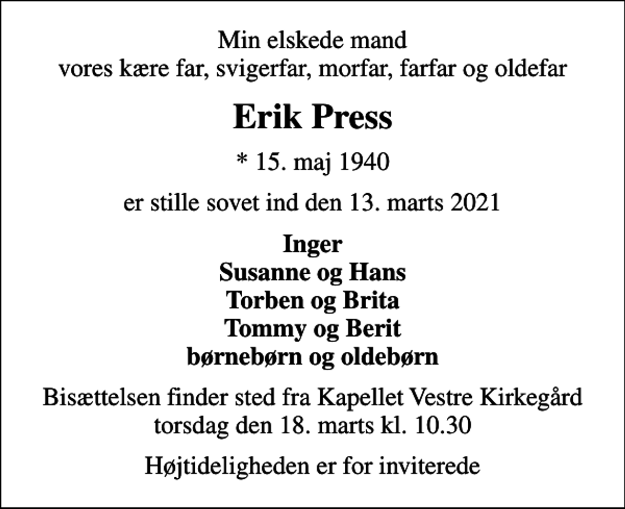 <p>Min elskede mand vores kære far, svigerfar, morfar, farfar og oldefar<br />Erik Press<br />* 15. maj 1940<br />er stille sovet ind den 13. marts 2021<br />Inger Susanne og Hans Torben og Brita Tommy og Berit børnebørn og oldebørn<br />Bisættelsen finder sted fra Kapellet Vestre Kirkegård torsdag den 18. marts kl. 10.30<br />Højtideligheden er for inviterede</p>