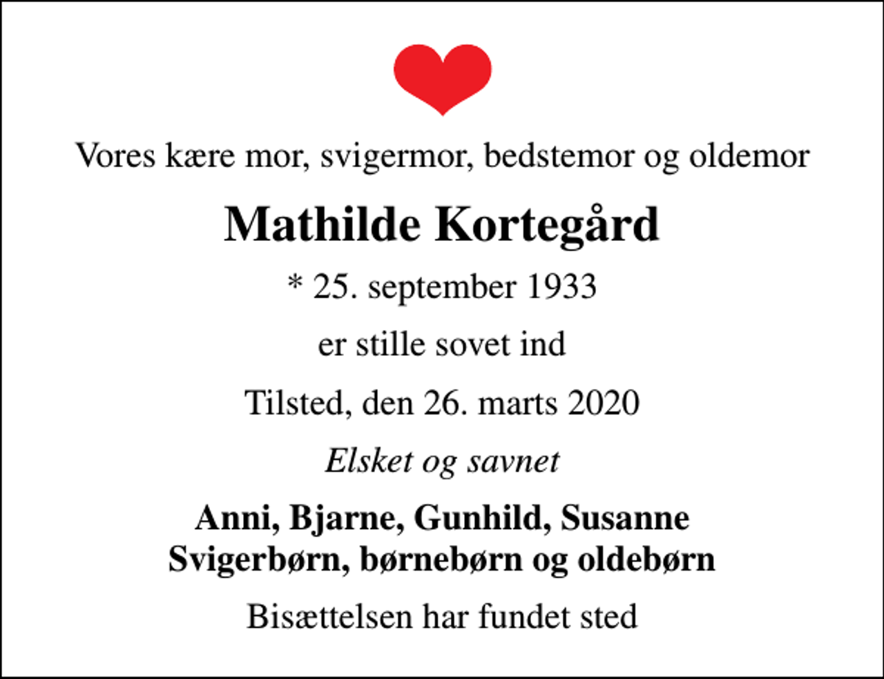 <p>Vores kære mor, svigermor, bedstemor og oldemor<br />Mathilde Kortegård<br />* 25. september 1933<br />er stille sovet ind<br />Tilsted, den 26. marts 2020<br />Elsket og savnet<br />Anni, Bjarne, Gunhild, Susanne Svigerbørn, børnebørn og oldebørn<br />Bisættelsen har fundet sted</p>