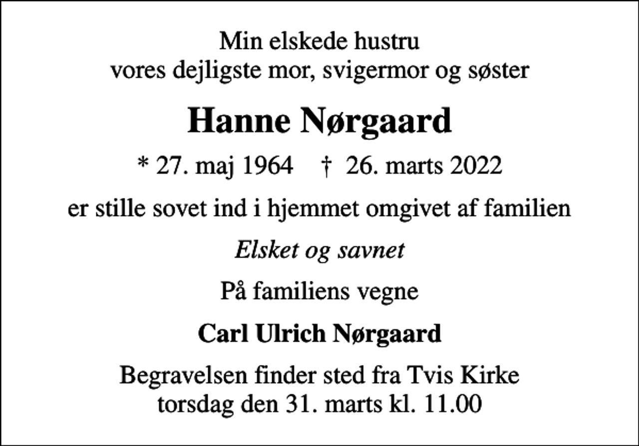<p>Min elskede hustru vores dejligste mor, svigermor og søster<br />Hanne Nørgaard<br />* 27. maj 1964 ✝ 26. marts 2022<br />er stille sovet ind i hjemmet omgivet af familien<br />Elsket og savnet<br />På familiens vegne<br />Carl Ulrich Nørgaard<br />Begravelsen finder sted fra Tvis Kirke torsdag den 31. marts kl. 11.00</p>