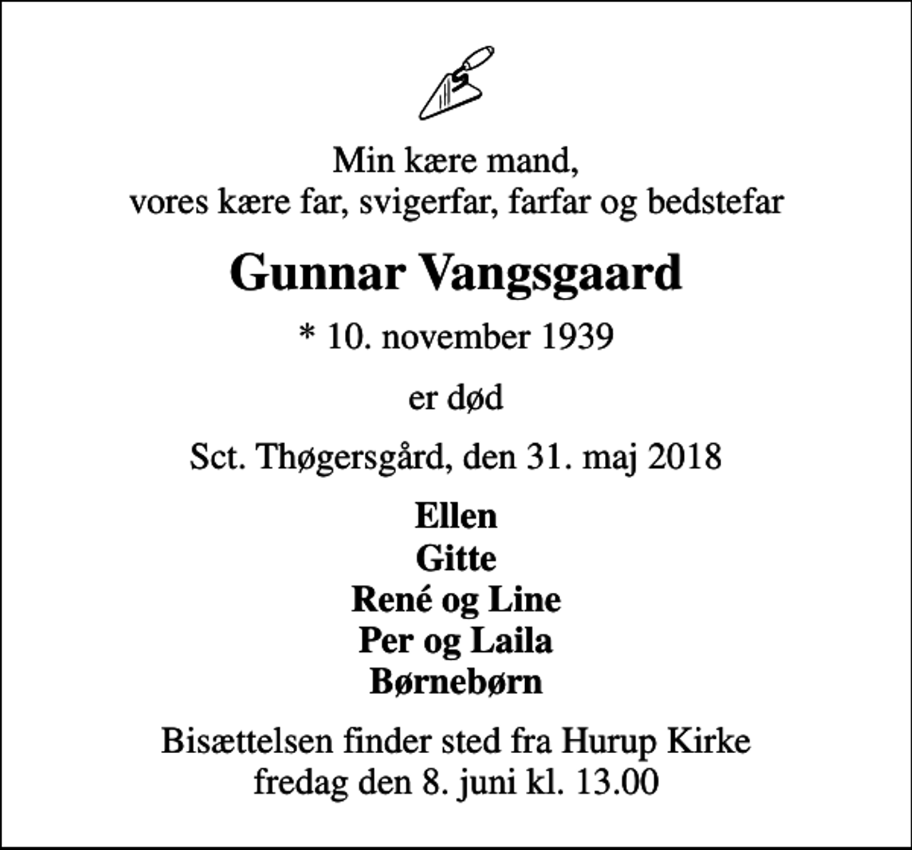 <p>Min kære mand, vores kære far, svigerfar, farfar og bedstefar<br />Gunnar Vangsgaard<br />* 10. november 1939<br />er død<br />Sct. Thøgersgård, den 31. maj 2018<br />Ellen Gitte René og Line Per og Laila Børnebørn<br />Bisættelsen finder sted fra Hurup Kirke fredag den 8. juni kl. 13.00</p>