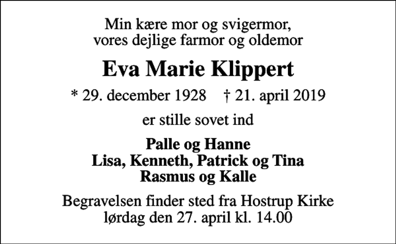 <p>Min kære mor og svigermor, vores dejlige farmor og oldemor<br />Eva Marie Klippert<br />* 29. december 1928 ✝ 21. april 2019<br />er stille sovet ind<br />Palle og Hanne Lisa, Kenneth, Patrick og Tina Rasmus og Kalle<br />Begravelsen finder sted fra Hostrup Kirke lørdag den 27. april kl. 14.00</p>
