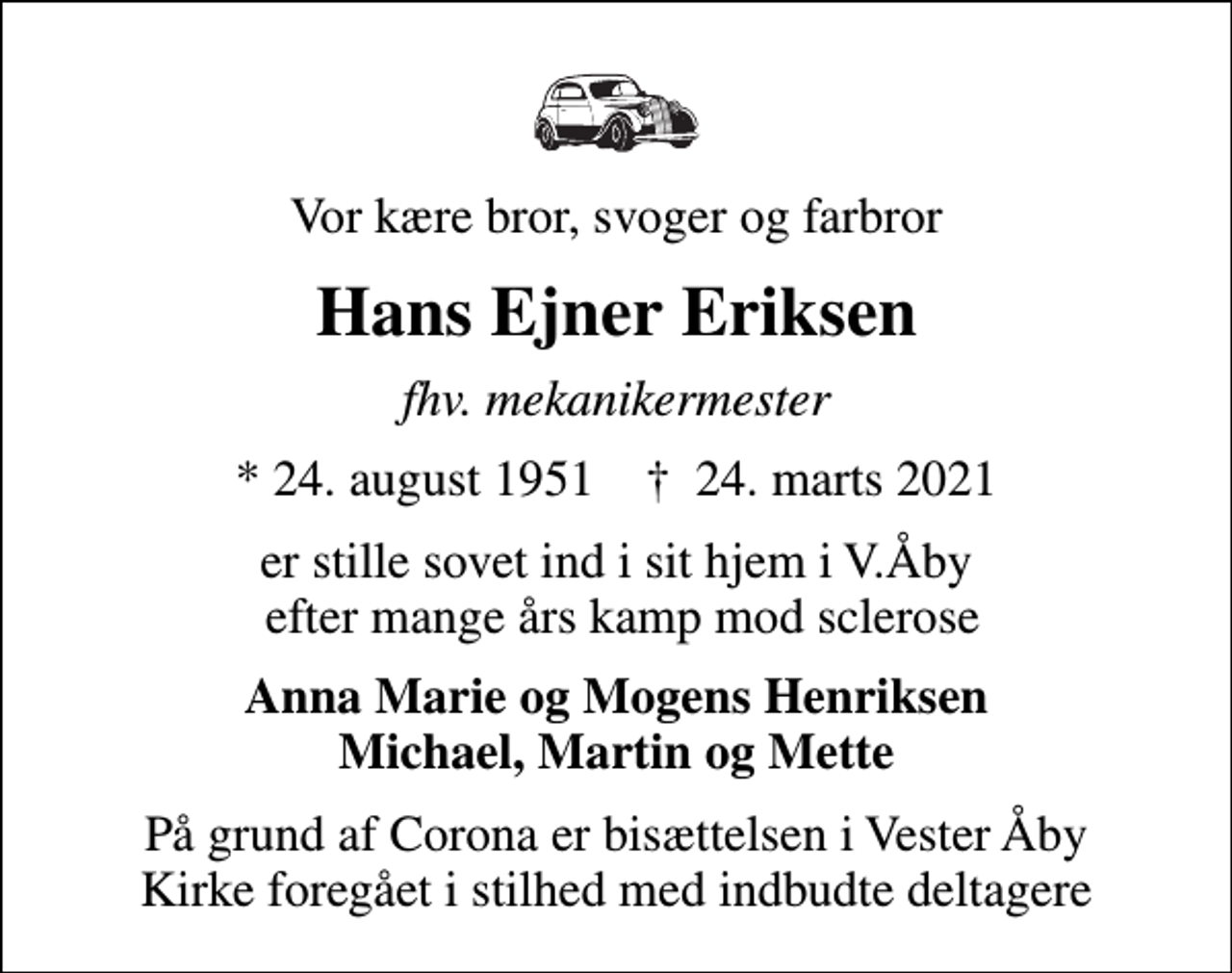 <p>Vor kære bror, svoger og farbror<br />Hans Ejner Eriksen<br />fhv. mekanikermester<br />* 24. august 1951 ✝ 24. marts 2021<br />er stille sovet ind i sit hjem i V.Åby efter mange års kamp mod sclerose<br />Anna Marie og Mogens Henriksen Michael, Martin og Mette<br />På grund af Corona er bisættelsen i Vester Åby Kirke foregået i stilhed med indbudte deltagere</p>