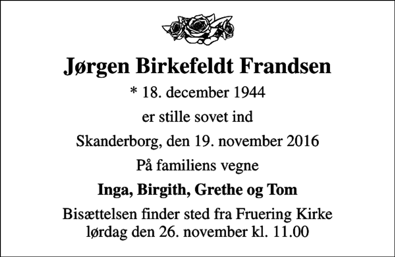 <p>Jørgen Birkefeldt Frandsen<br />* 18. december 1944<br />er stille sovet ind<br />Skanderborg, den 19. november 2016<br />På familiens vegne<br />Inga, Birgith, Grethe og Tom<br />Bisættelsen finder sted fra Fruering Kirke lørdag den 26. november kl. 11.00</p>
