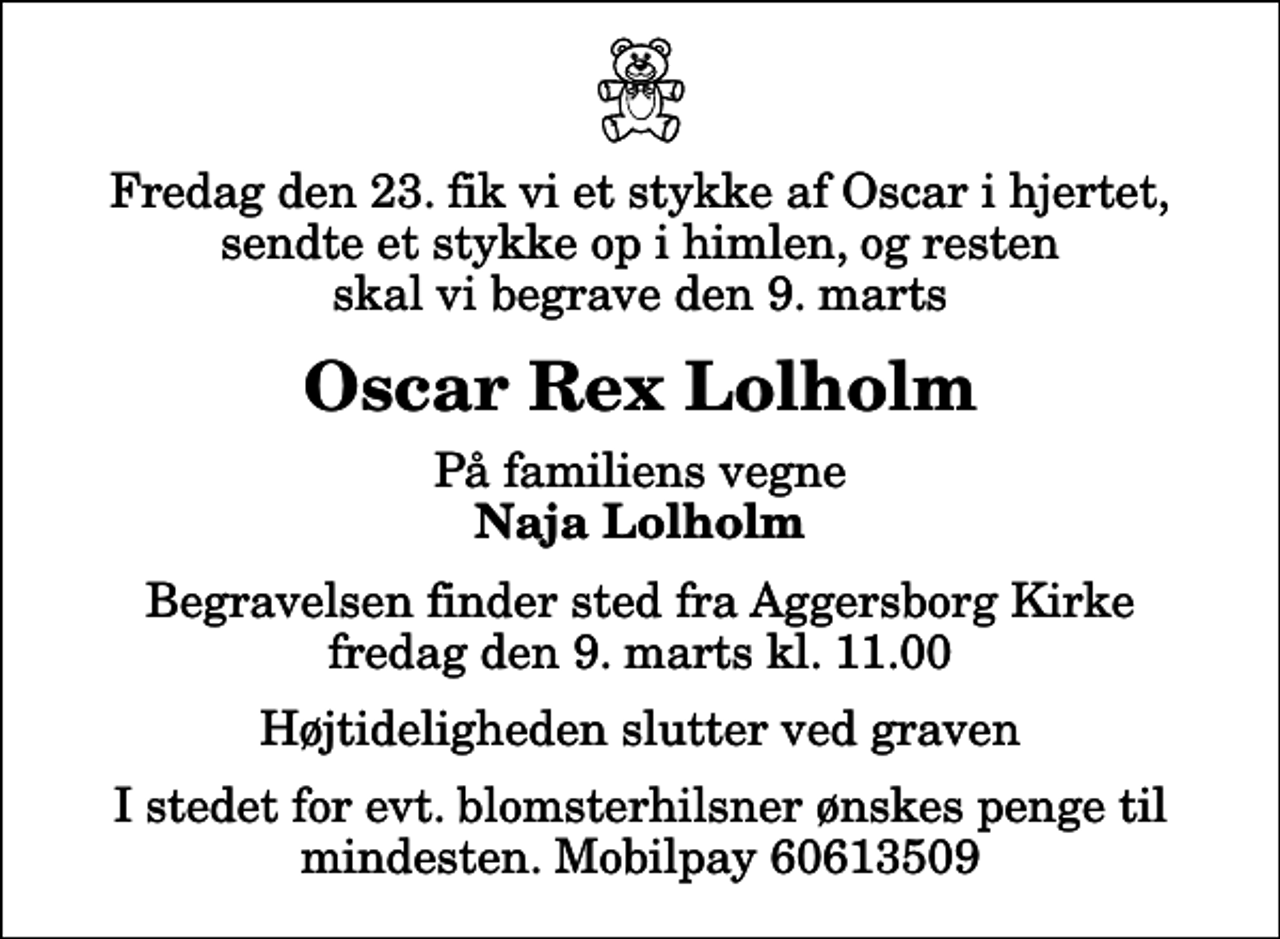 <p>Fredag den 23. fik vi et stykke af Oscar i hjertet, sendte et stykke op i himlen, og resten skal vi begrave den 9. marts<br />Oscar Rex Lolholm<br />På familiens vegne<br />Naja Lolholm<br />Begravelsen finder sted fra Aggersborg Kirke fredag den 9. marts kl. 11.00 Højtideligheden slutter ved graven<br />I stedet for evt. blomsterhilsner ønskes penge til mindesten. Mobilpay 60613509</p>