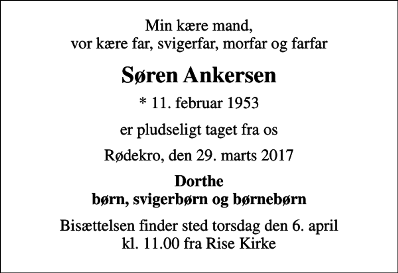 <p>Min kære mand, vor kære far, svigerfar, morfar og farfar<br />Søren Ankersen<br />* 11. februar 1953<br />er pludseligt taget fra os<br />Rødekro, den 29. marts 2017<br />Dorthe børn, svigerbørn og børnebørn<br />Bisættelsen finder sted torsdag den 6. april kl. 11.00 fra Rise Kirke</p>