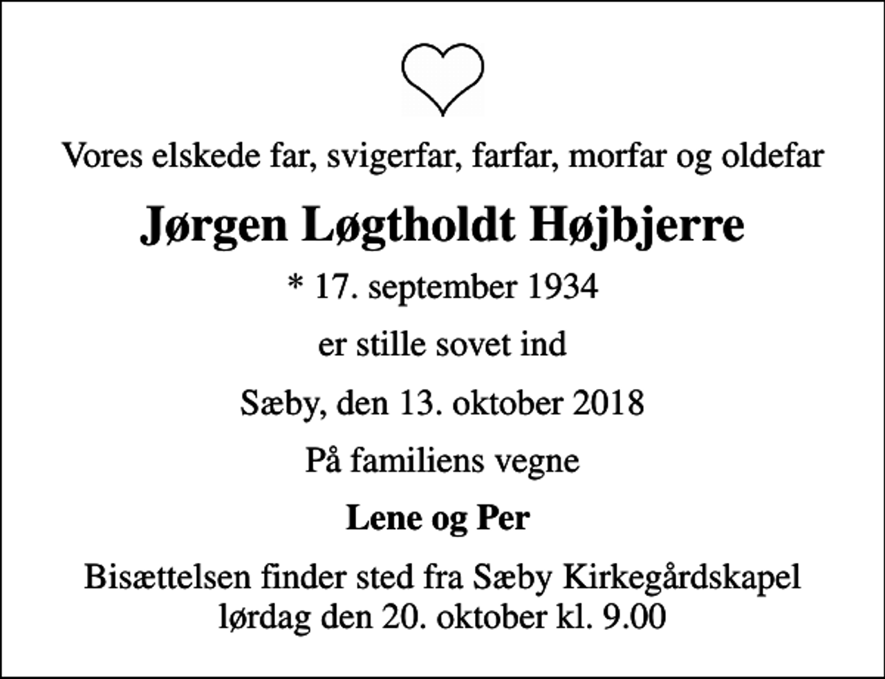 <p>Vores elskede far, svigerfar, farfar, morfar og oldefar<br />Jørgen Løgtholdt Højbjerre<br />* 17. september 1934<br />er stille sovet ind<br />Sæby, den 13. oktober 2018<br />På familiens vegne<br />Lene og Per<br />Bisættelsen finder sted fra Sæby Kirkegårdskapel lørdag den 20. oktober kl. 9.00</p>