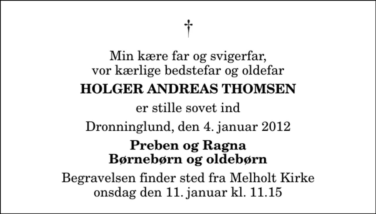 <p>Min kære far og svigerfar, vor kærlige bedstefar og oldefar<br />Holger Andreas Thomsen<br />er stille sovet ind<br />Dronninglund, den 4. januar 2012<br />Preben og Ragna Børnebørn og oldebørn<br />Begravelsen finder sted fra Melholt Kirke onsdag den 11. januar kl. 11.15</p>