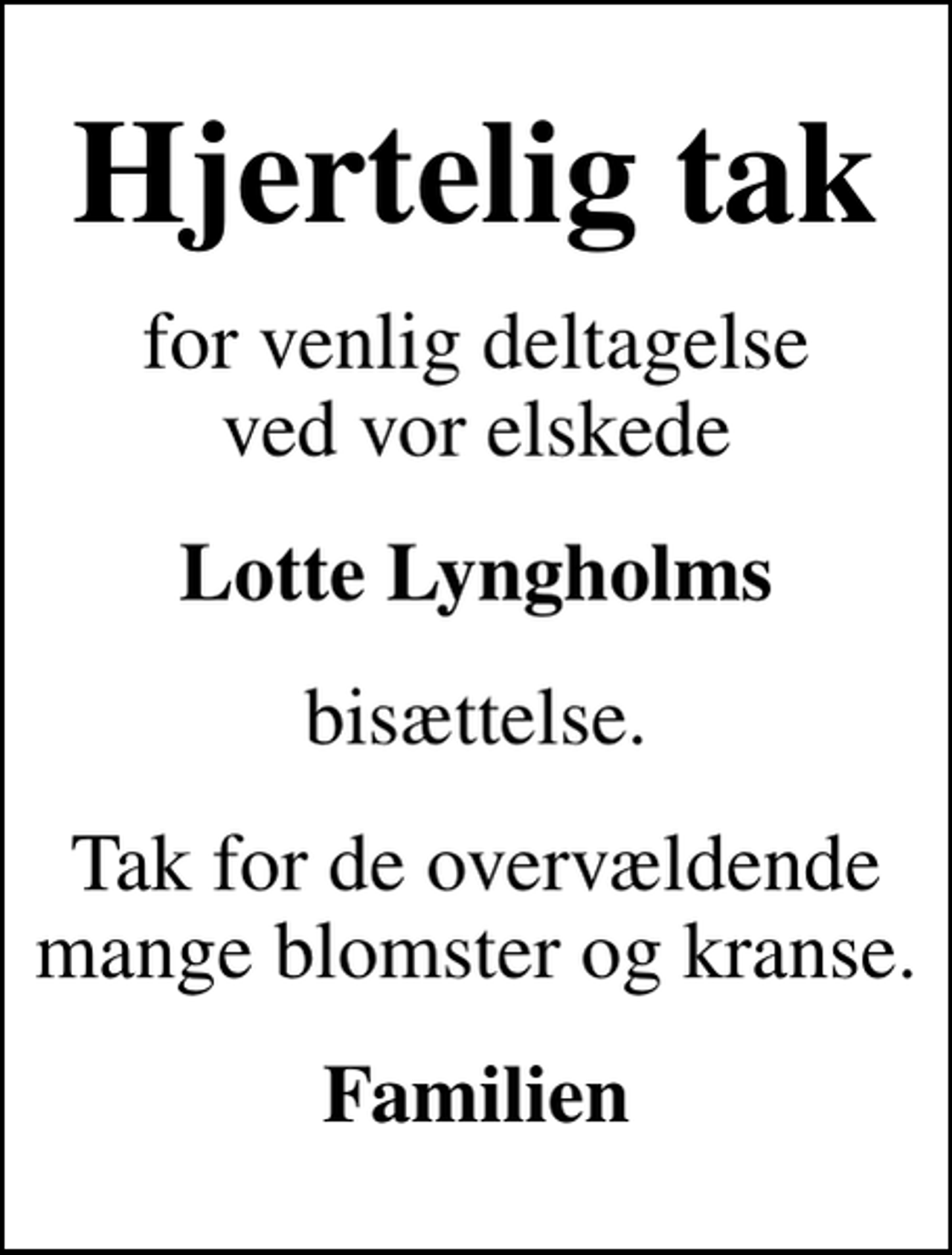 <p>Hjertelig tak<br />for venlig deltagelse ved vor elskede<br />Lotte Lyngholms<br />bisættelse.<br />Tak for de overvældende mange blomster og kranse.<br />Familien</p>