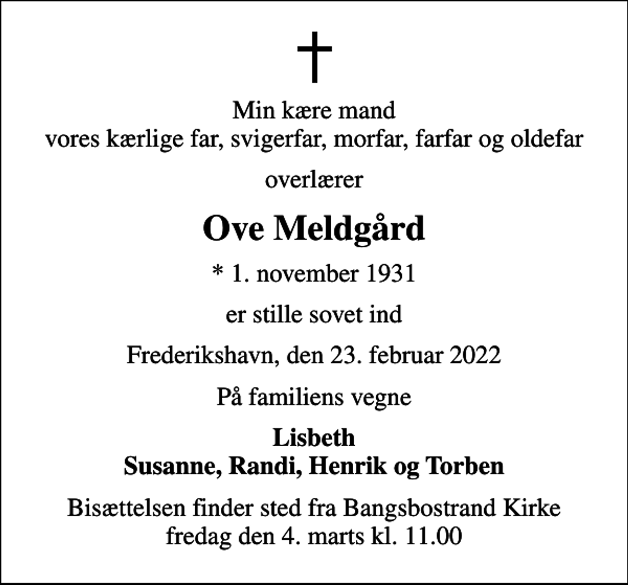 <p>Min kære mand vores kærlige far, svigerfar, morfar, farfar og oldefar<br />overlærer<br />Ove Meldgård<br />* 1. november 1931<br />er stille sovet ind<br />Frederikshavn, den 23. februar 2022<br />På familiens vegne<br />Lisbeth Susanne, Randi, Henrik og Torben<br />Bisættelsen finder sted fra Bangsbostrand Kirke fredag den 4. marts kl. 11.00</p>