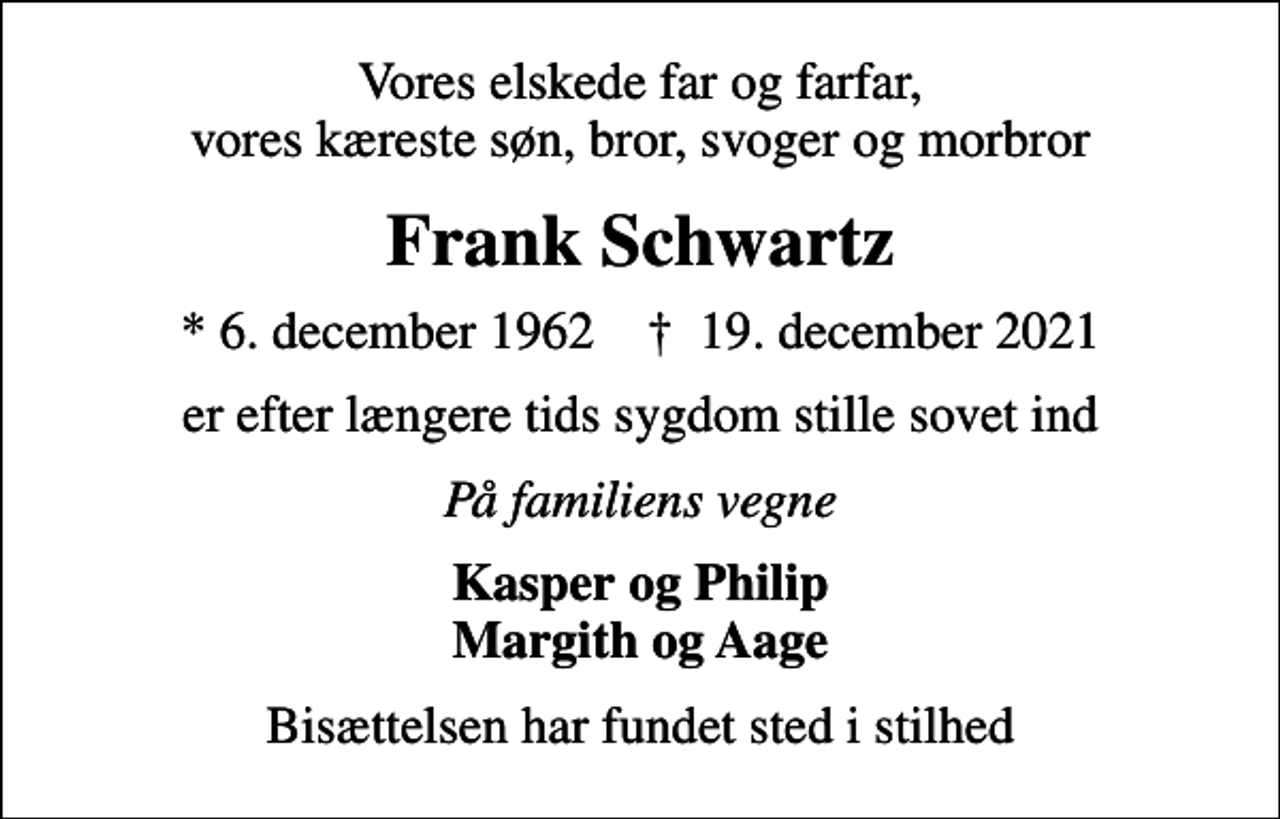 <p>Vores elskede far og farfar, vores kæreste søn, bror, svoger og morbror<br />Frank Schwartz<br />* 6. december 1962 ✝ 19. december 2021<br />er efter længere tids sygdom stille sovet ind<br />På familiens vegne<br />Kasper og Philip Margith og Aage<br />Bisættelsen har fundet sted i stilhed</p>