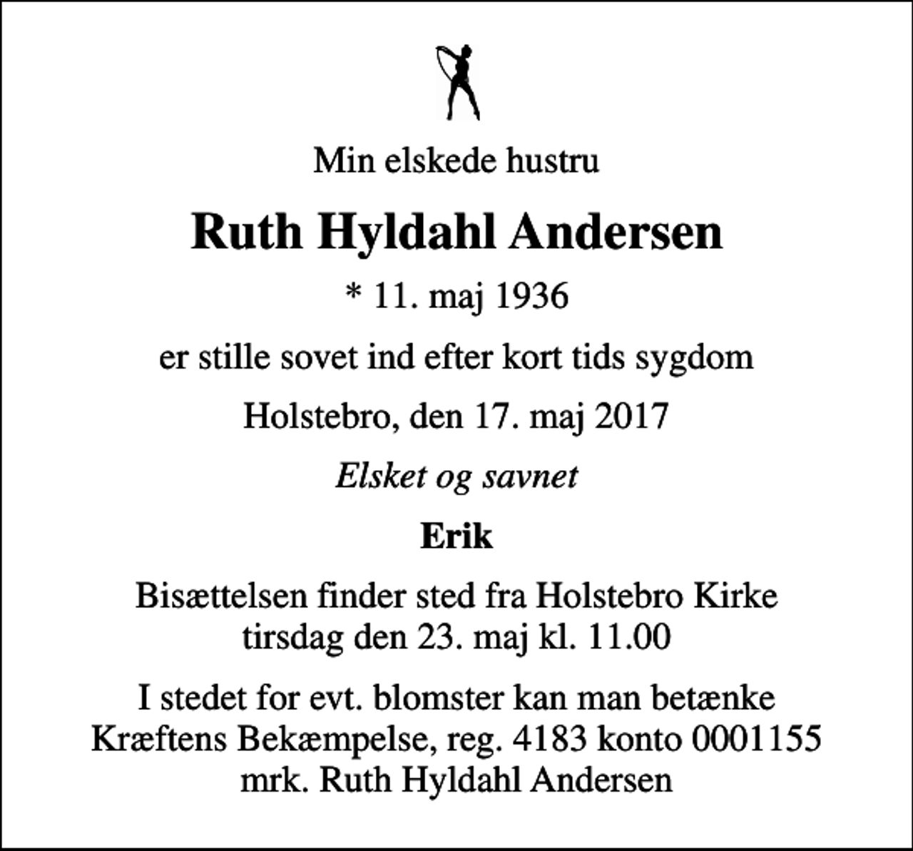 <p>Min elskede hustru<br />Ruth Hyldahl Andersen<br />* 11. maj 1936<br />er stille sovet ind efter kort tids sygdom<br />Holstebro, den 17. maj 2017<br />Elsket og savnet<br />Erik<br />Bisættelsen finder sted fra Holstebro Kirke tirsdag den 23. maj kl. 11.00<br />I stedet for evt. blomster kan man betænke<br />Kræftens Bekæmpelse reg.4183konto0001155mrk. Ruth Hyldahl<br />Andersen</p>