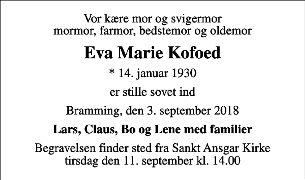 <p>Vor kære mor og svigermor mormor, farmor, bedstemor og oldemor<br />Eva Marie Kofoed<br />* 14. januar 1930<br />er stille sovet ind<br />Bramming, den 3. september 2018<br />Lars, Claus, Bo og Lene med familier<br />Begravelsen finder sted fra Sankt Ansgar Kirke tirsdag den 11. september kl. 14.00</p>