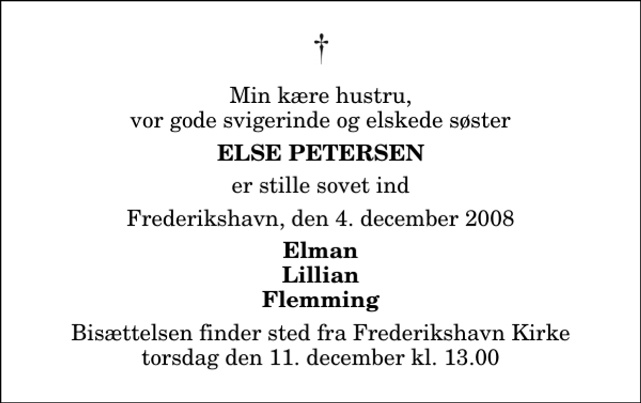 <p>Min kære hustru, vor gode svigerinde og elskede søster<br />Else Petersen<br />er stille sovet ind<br />Frederikshavn, den 4. december 2008<br />Elman Lillian Flemming<br />Bisættelsen finder sted fra Frederikshavn Kirke torsdag den 11. december kl. 13.00</p>