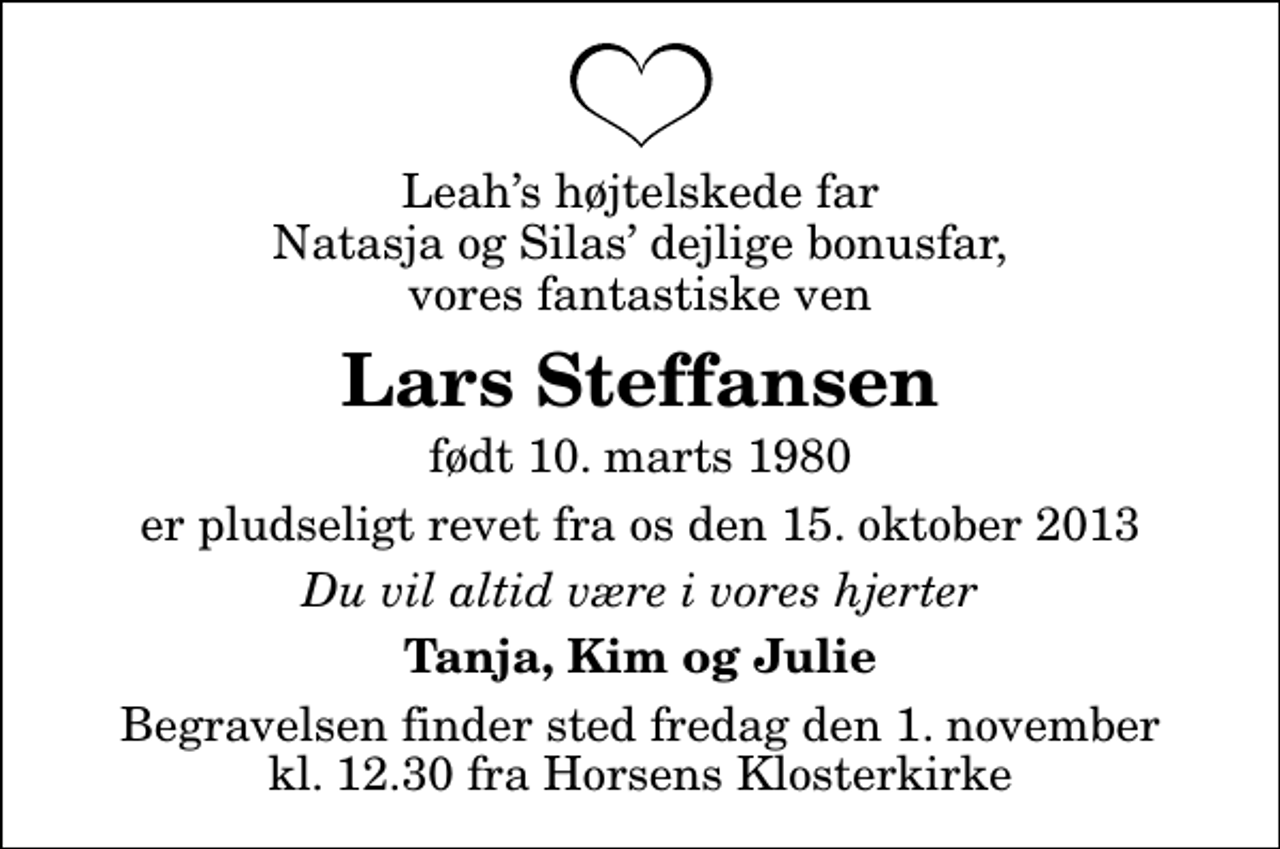 <p>Leahs højtelskede far Natasja og Silas dejlige bonusfar, vores fantastiske ven<br />Lars Steffansen<br />født 10. marts 1980<br />er pludseligt revet fra os den 15. oktober 2013<br />Du vil altid være i vores hjerter<br />Tanja, Kim og Julie<br />Begravelsen finder sted fredag den 1. november kl. 12.30 fra Horsens Klosterkirke</p>