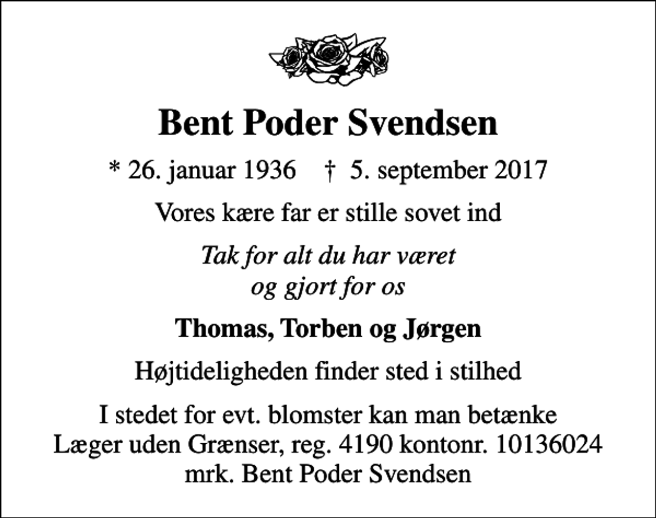 <p>Bent Poder Svendsen<br />* 26. januar 1936 ✝ 5. september 2017<br />Vores kære far er stille sovet ind<br />Tak for alt du har været og gjort for os<br />Thomas, Torben og Jørgen<br />Højtideligheden finder sted i stilhed<br />I stedet for evt. blomster kan man betænke<br />Læger uden Grænser reg.4190kontonr.10136024mrk. Bent Poder<br />Svendsen</p>
