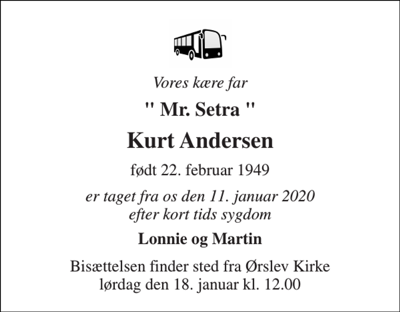 <p>Vores kære far<br />" Mr. Setra "<br />Kurt Andersen<br />født 22. februar 1949<br />er taget fra os den 11. januar 2020 efter kort tids sygdom<br />Lonnie og Martin<br />Bisættelsen​ finder sted fra Ørslev Kirke​ lørdag den 18. januar​ kl. 12.00</p>