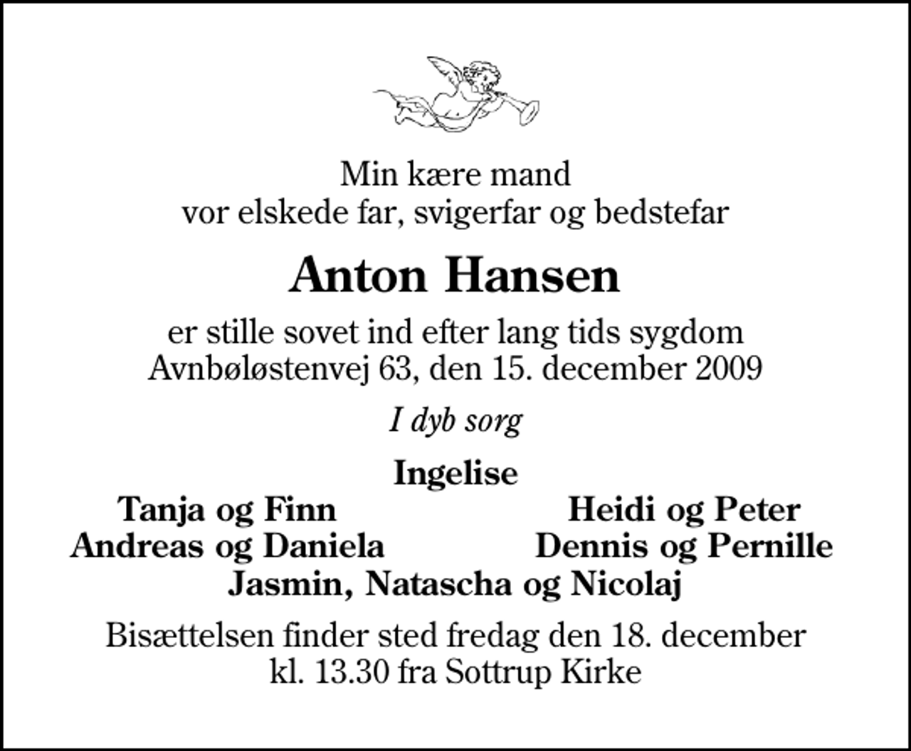 <p>Min kære mand vor elskede far, svigerfar og bedstefar<br />Anton Hansen<br />er stille sovet ind efter lang tids sygdom Avnbøløstenvej 63, den 15. december 2009<br />I dyb sorg<br />Ingelise<br />Tanja og Finn<br />Heidi og Peter<br />Andreas og Daniela<br />Dennis og Pernille<br />Bisættelsen finder sted fredag den 18. december kl. 13.30 fra Sottrup Kirke</p>