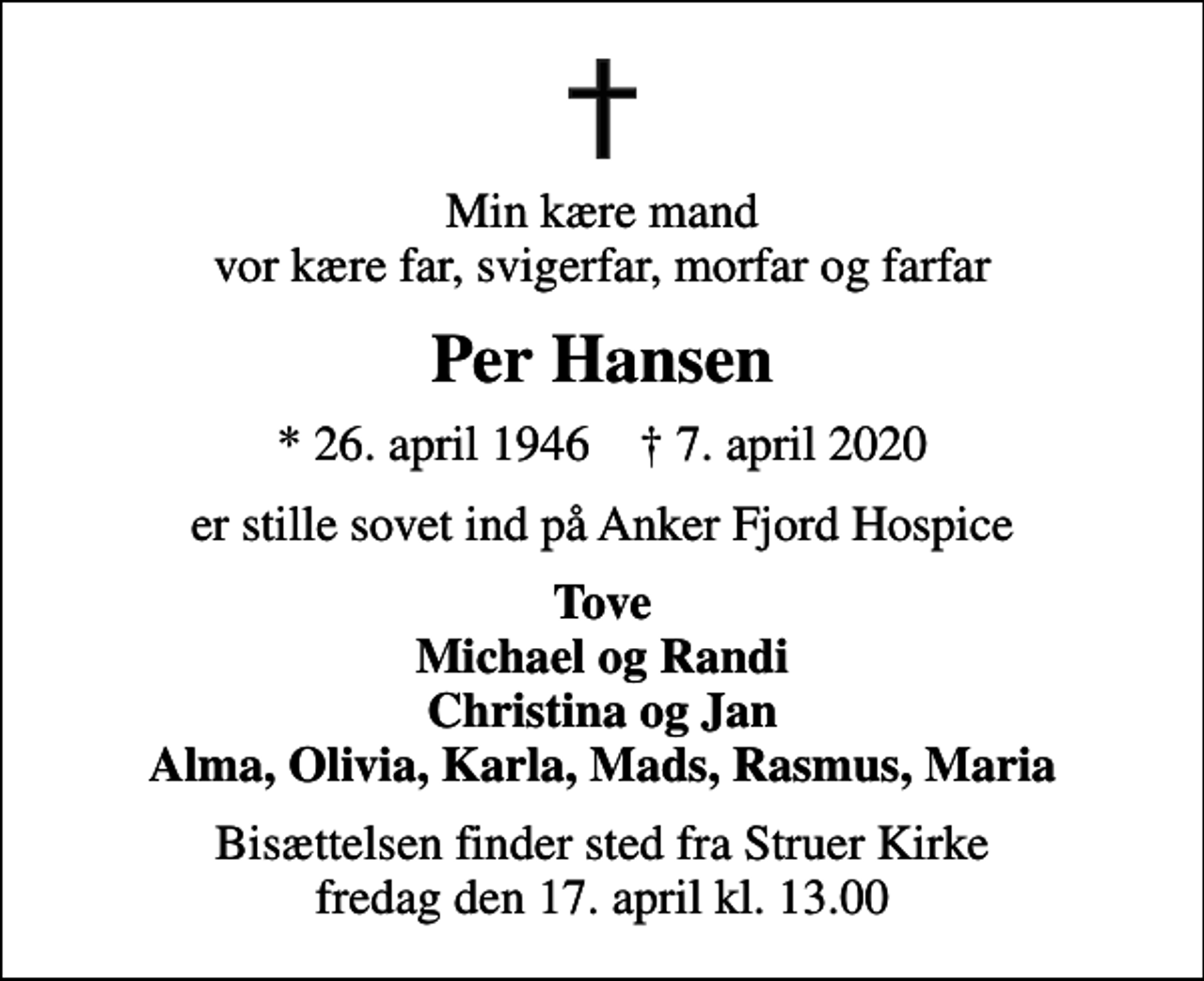 <p>Min kære mand vor kære far, svigerfar, morfar og farfar<br />Per Hansen<br />* 26. april 1946 ✝ 7. april 2020<br />er stille sovet ind på Anker Fjord Hospice<br />Tove Michael og Randi Christina og Jan Alma, Olivia, Karla, Mads, Rasmus, Maria<br />Bisættelsen finder sted fra Struer Kirke fredag den 17. april kl. 13.00</p>