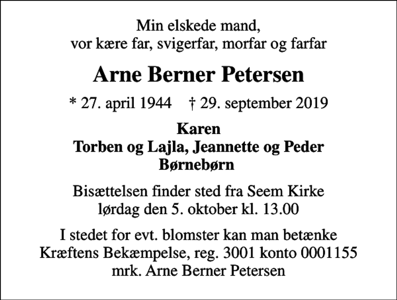 <p>Min elskede mand, vor kære far, svigerfar, morfar og farfar<br />Arne Berner Petersen<br />* 27. april 1944 ✝ 29. september 2019<br />Karen Torben og Lajla, Jeannette og Peder Børnebørn<br />Bisættelsen finder sted fra Seem Kirke lørdag den 5. oktober kl. 13.00<br />I stedet for evt. blomster kan man betænke<br />Kræftens Bekæmpelse reg.3001konto0001155mrk. Arne Berner<br />Petersen</p>