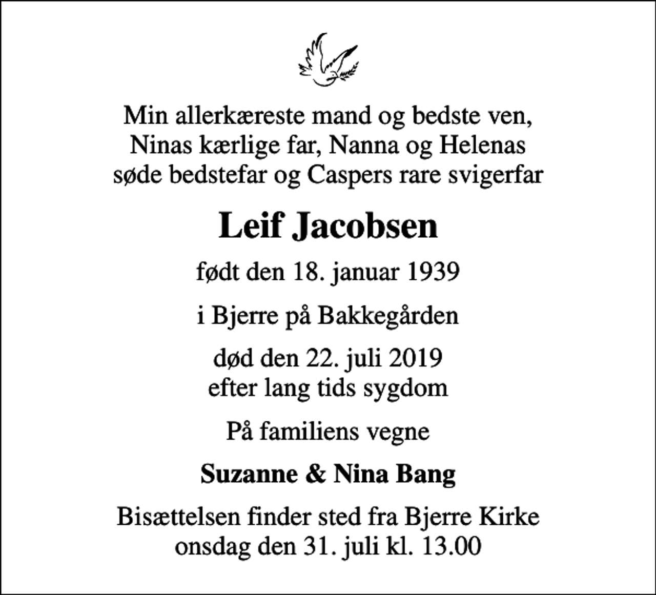 <p>Min allerkæreste mand og bedste ven, Ninas kærlige far, Nanna og Helenas søde bedstefar og Caspers rare svigerfar<br />Leif Jacobsen<br />født den 18. januar 1939<br />i Bjerre på Bakkegården<br />død den 22. juli 2019 efter lang tids sygdom<br />På familiens vegne<br />Suzanne &amp; Nina Bang<br />Bisættelsen finder sted fra Bjerre Kirke onsdag den 31. juli kl. 13.00</p>