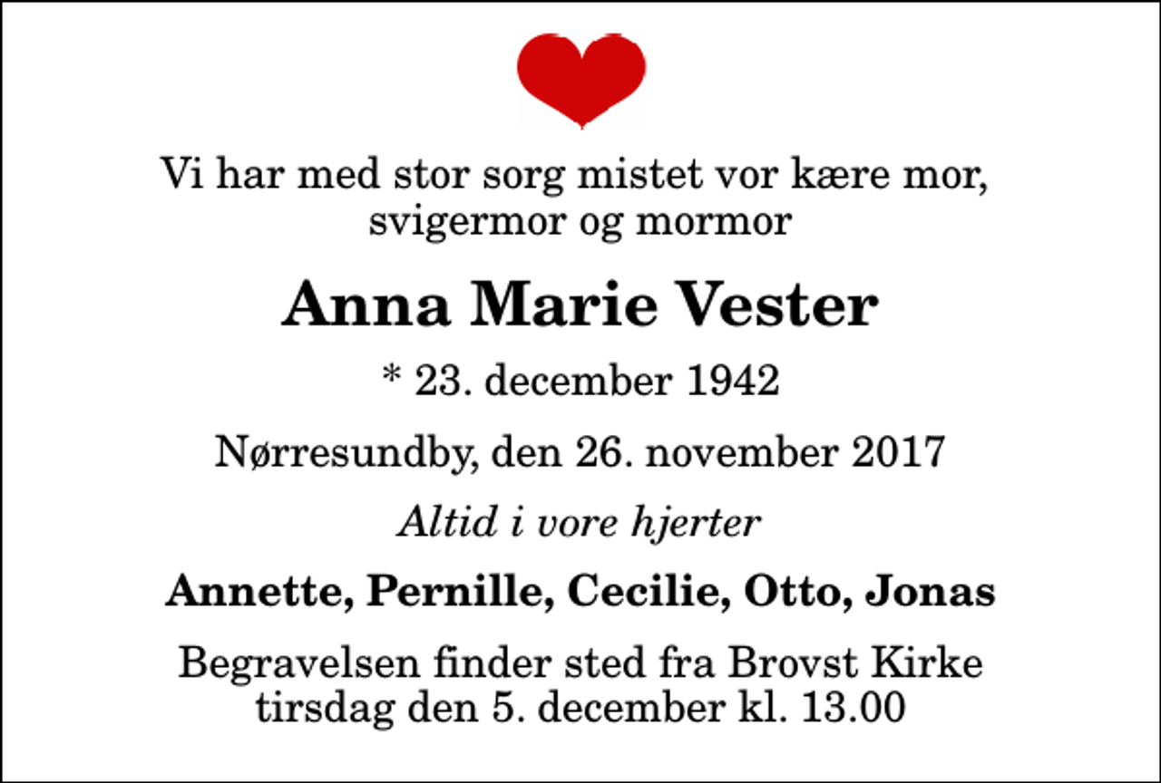 <p>Vi har med stor sorg mistet vor kære mor, svigermor og mormor<br />Anna Marie Vester<br />* 23. december 1942<br />Nørresundby, den 26. november 2017<br />Altid i vore hjerter<br />Annette, Pernille, Cecilie, Otto, Jonas<br />Begravelsen finder sted fra Brovst Kirke tirsdag den 5. december kl. 13.00</p>