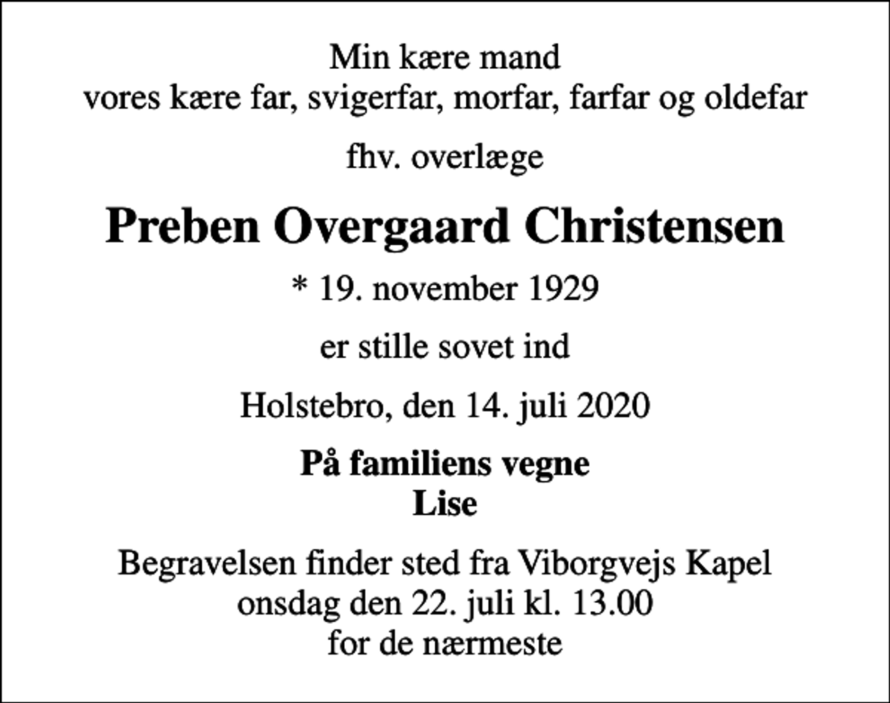 <p>Min kære mand vores kære far, svigerfar, morfar, farfar og oldefar<br />fhv. overlæge<br />Preben Overgaard Christensen<br />* 19. november 1929<br />er stille sovet ind<br />Holstebro, den 14. juli 2020<br />På familiens vegne Lise<br />Begravelsen finder sted fra Viborgvejs Kapel onsdag den 22. juli kl. 13.00 for de nærmeste</p>