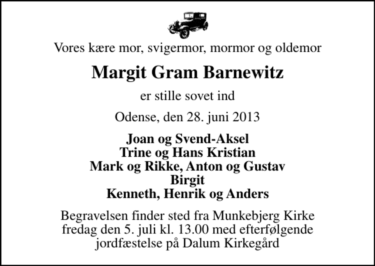 <p>Vores kære mor, svigermor, mormor og oldemor<br />Margit Gram Barnewitz<br />er stille sovet ind<br />Odense, den 28. juni 2013<br />Joan og Svend-Aksel Trine og Hans Kristian Mark og Rikke, Anton og Gustav Birgit Kenneth, Henrik og Anders<br />Begravelsen finder sted fra Munkebjerg Kirke fredag den 5. juli kl. 13.00 med efterfølgende jordfæstelse på Dalum Kirkegård<br />Begravelsen finder sted fra Munkebjerg Kirke fredag den 5. juli kl. 13.00 med efterfølgende jordfæstelse på Dalum Kirkegård</p>