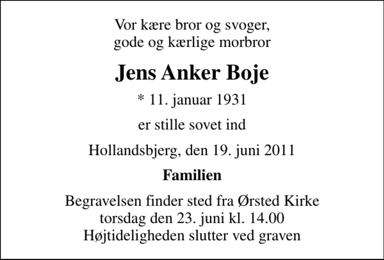 <p>Vor kære bror og svoger, gode og kærlige morbror<br />Jens Anker Boje<br />* 11. januar 1931<br />er stille sovet ind<br />Hollandsbjerg, den 19. juni 2011<br />Familien<br />Begravelsen finder sted fra Ørsted Kirke torsdag den 23. juni kl. 14.00 Højtideligheden slutter ved graven</p>