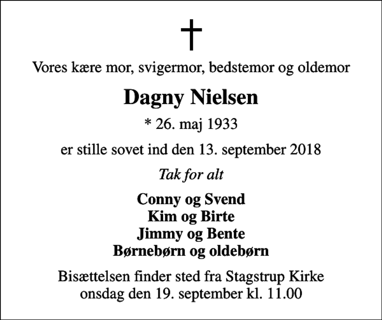 <p>Vores kære mor, svigermor, bedstemor og oldemor<br />Dagny Nielsen<br />* 26. maj 1933<br />er stille sovet ind den 13. september 2018<br />Tak for alt<br />Conny og Svend Kim og Birte Jimmy og Bente Børnebørn og oldebørn<br />Bisættelsen finder sted fra Stagstrup Kirke onsdag den 19. september kl. 11.00</p>