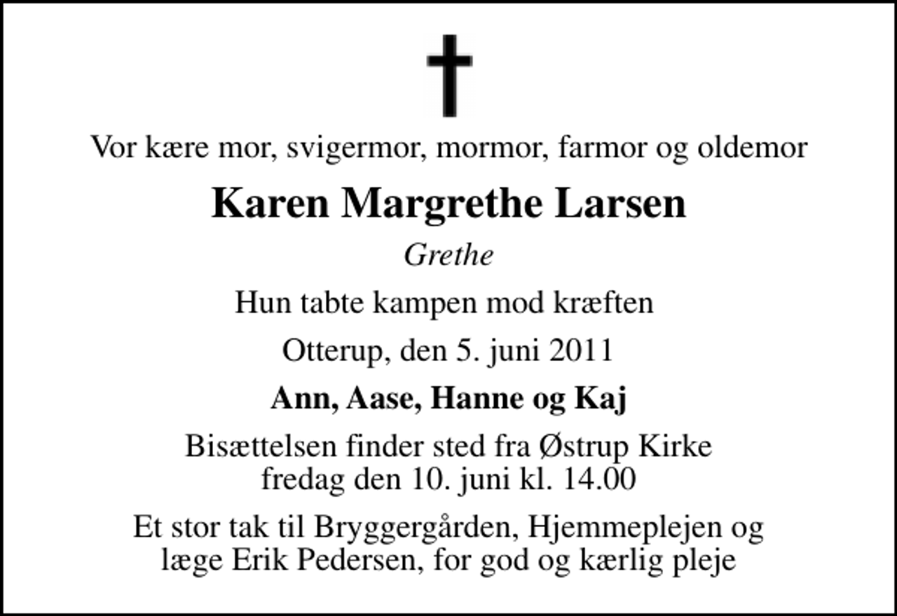 <p>Vor kære mor, svigermor, mormor, farmor og oldemor<br />Karen Margrethe Larsen<br />Grethe<br />Hun tabte kampen mod kræften<br />Otterup, den 5. juni 2011<br />Ann, Aase, Hanne og Kaj<br />Bisættelsen finder sted fra Østrup Kirke fredag den 10. juni kl. 14.00<br />Et stor tak til Bryggergården, Hjemmeplejen og læge Erik Pedersen, for god og kærlig pleje</p>