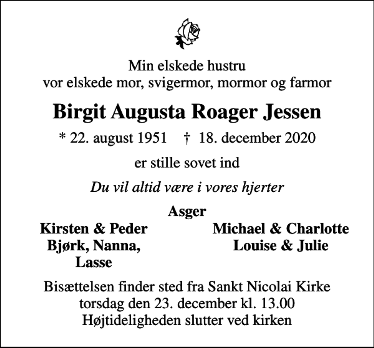<p>Min elskede hustru vor elskede mor, svigermor, mormor og farmor<br />Birgit Augusta Roager Jessen<br />* 22. august 1951 ✝ 18. december 2020<br />er stille sovet ind<br />Du vil altid være i vores hjerter<br />Asger<br />Kirsten &amp; Peder<br />Michael &amp; Charlotte<br />Bjørk, Nanna,<br />Louise &amp; Julie<br />Lasse<br />Bisættelsen finder sted fra Sankt Nicolai Kirke torsdag den 23. december kl. 13.00 Højtideligheden slutter ved kirken</p>