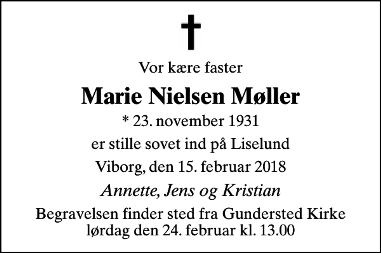 <p>Vor kære faster<br />Marie Nielsen Møller<br />* 23. november 1931<br />er stille sovet ind på Liselund<br />Viborg, den 15. februar 2018<br />Annette, Jens og Kristian<br />Begravelsen finder sted fra Gundersted Kirke lørdag den 24. februar kl. 13.00</p>