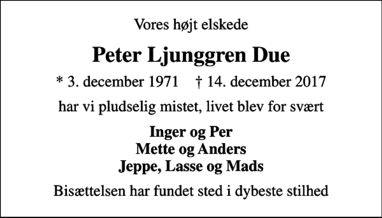 <p>Vores højt elskede<br />Peter Ljunggren Due<br />* 3. december 1971 ✝ 14. december 2017<br />har vi pludselig mistet, livet blev for svært<br />Inger og Per Mette og Anders Jeppe, Lasse og Mads<br />Bisættelsen har fundet sted i dybeste stilhed</p>