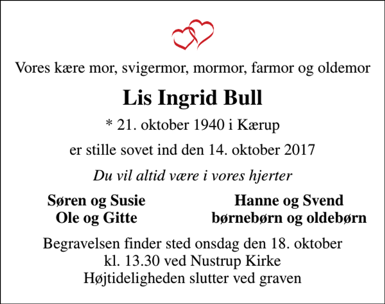 <p>Vores kære mor, svigermor, mormor, farmor og oldemor<br />Lis Ingrid Bull<br />* 21. oktober 1940 i Kærup<br />er stille sovet ind den 14. oktober 2017<br />Du vil altid være i vores hjerter<br />Søren og Susie<br />Hanne og Svend<br />Ole og Gitte<br />børnebørn og oldebørn<br />Begravelsen finder sted onsdag den 18. oktober kl. 13.30 ved Nustrup Kirke Højtideligheden slutter ved graven</p>