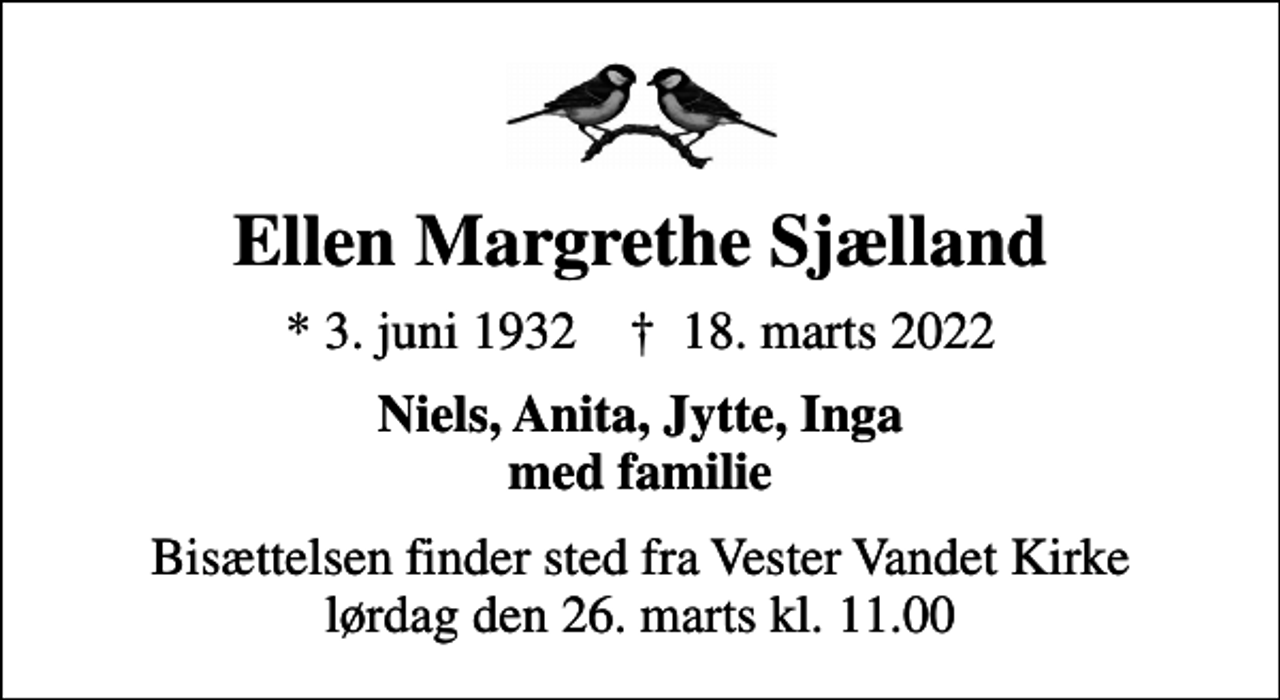 <p>Ellen Margrethe Sjælland<br />* 3. juni 1932 ✝ 18. marts 2022<br />Niels, Anita, Jytte, Inga med familie<br />Bisættelsen finder sted fra Vester Vandet Kirke lørdag den 26. marts kl. 11.00</p>
