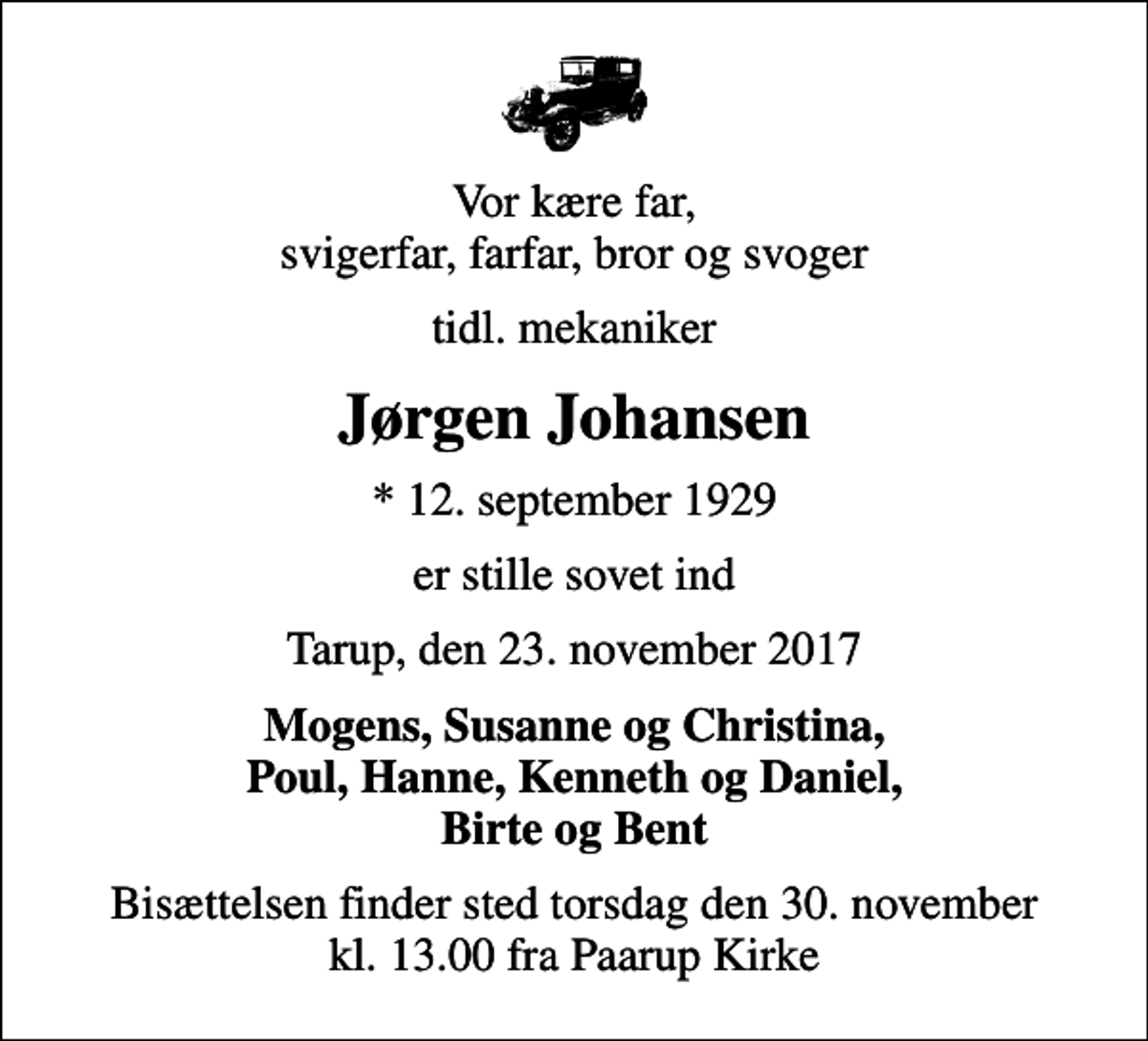 <p>Vor kære far, svigerfar, farfar, bror og svoger<br />tidl. mekaniker<br />Jørgen Johansen<br />* 12. september 1929<br />er stille sovet ind<br />Tarup, den 23. november 2017<br />Mogens, Susanne og Christina, Poul, Hanne, Kenneth og Daniel, Birte og Bent<br />Bisættelsen finder sted torsdag den 30. november kl. 13.00 fra Paarup Kirke</p>
