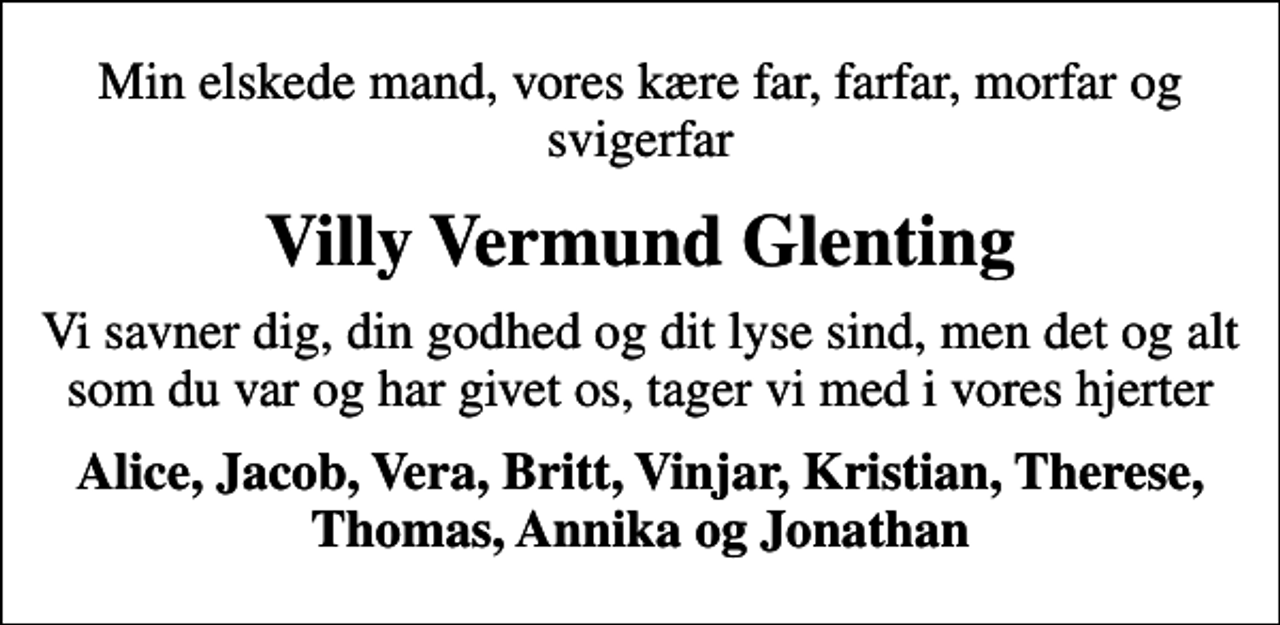 <p>Min elskede mand, vores kære far, farfar, morfar og svigerfar<br />Villy Vermund Glenting<br />Vi savner dig, din godhed og dit lyse sind, men det og alt som du var og har givet os, tager vi med i vores hjerter<br />Alice, Jacob, Vera, Britt, Vinjar, Kristian, Therese, Thomas, Annika og Jonathan</p>