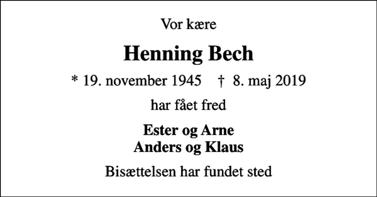 <p>Vor kære<br />Henning Bech<br />* 19. november 1945 ✝ 8. maj 2019<br />har fået fred<br />Ester og Arne Anders og Klaus<br />Bisættelsen har fundet sted</p>