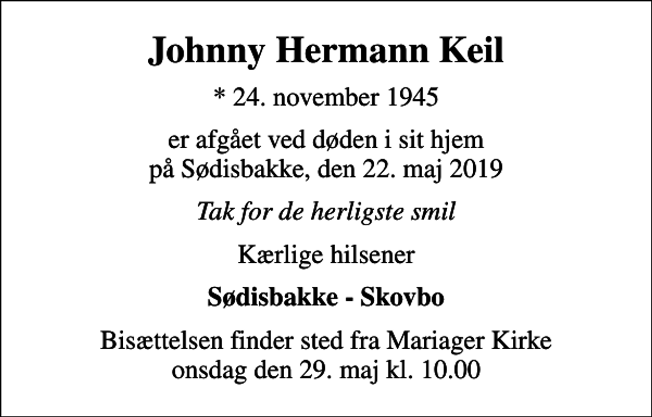 <p>Johnny Hermann Keil<br />* 24. november 1945<br />er afgået ved døden i sit hjem på Sødisbakke, den 22. maj 2019<br />Tak for de herligste smil<br />Kærlige hilsener<br />Sødisbakke - Skovbo<br />Bisættelsen finder sted fra Mariager Kirke onsdag den 29. maj kl. 10.00</p>