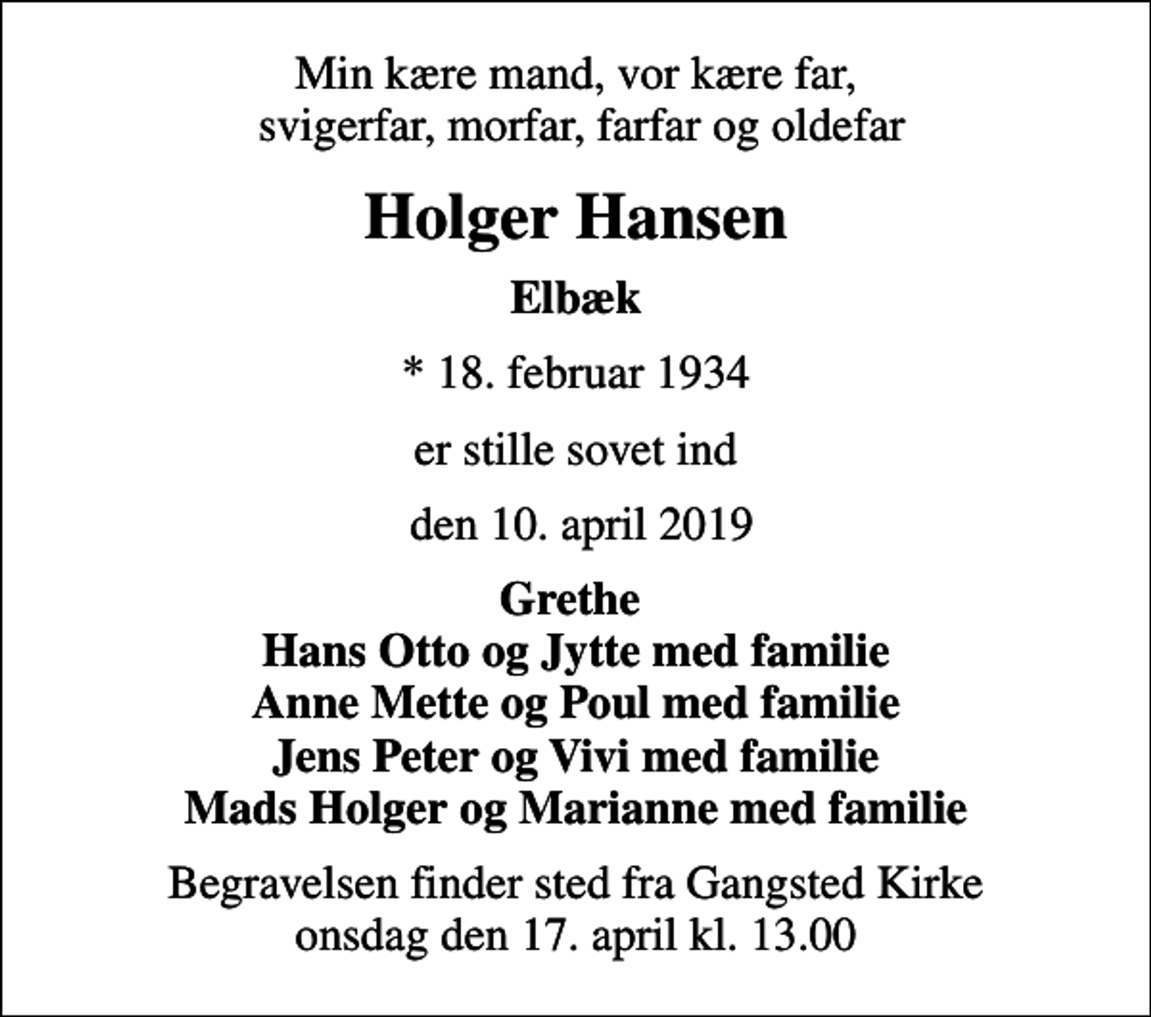 <p>Min kære mand, vor kære far, svigerfar, morfar, farfar og oldefar<br />Holger Hansen<br />Elbæk<br />* 18. februar 1934<br />er stille sovet ind<br />den 10. april 2019<br />Grethe Hans Otto og Jytte med familie Anne Mette og Poul med familie Jens Peter og Vivi med familie Mads Holger og Marianne med familie<br />Begravelsen finder sted fra Gangsted Kirke onsdag den 17. april kl. 13.00</p>
