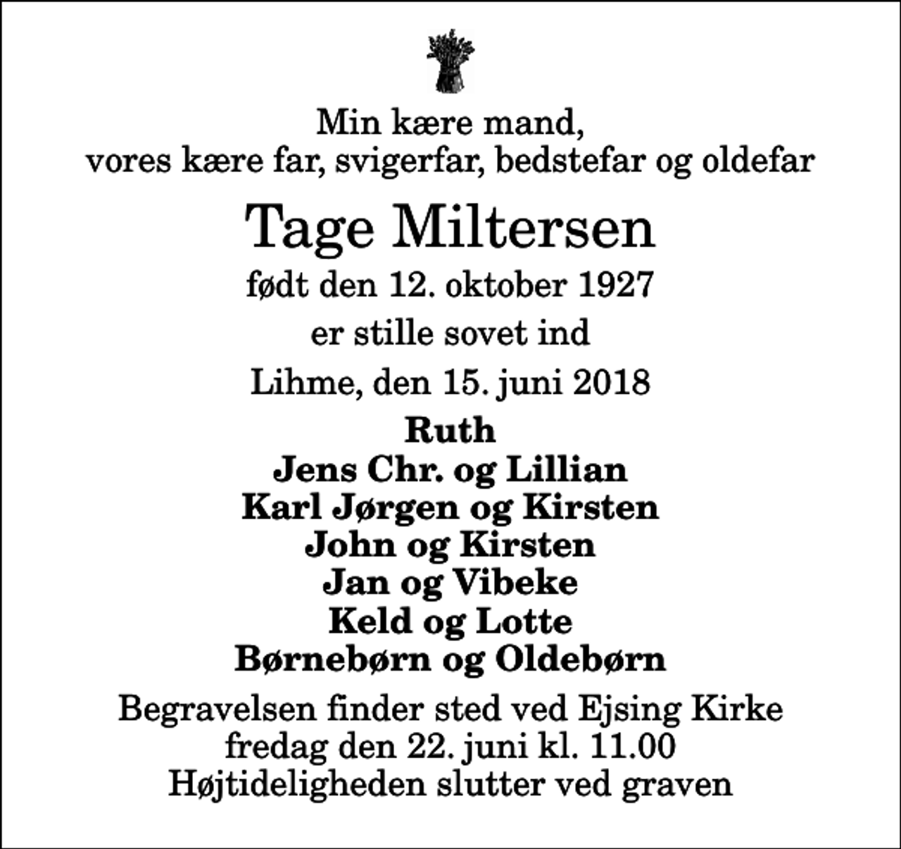 <p>Min kære mand, vores kære far, svigerfar, bedstefar og oldefar<br />Tage Miltersen<br />født den 12. oktober 1927<br />er stille sovet ind<br />Lihme, den 15. juni 2018<br />Ruth Jens Chr. og Lillian Karl Jørgen og Kirsten John og Kirsten Jan og Vibeke Keld og Lotte Børnebørn og Oldebørn<br />Begravelsen finder sted ved Ejsing Kirke fredag den 22. juni kl. 11.00 Højtideligheden slutter ved graven</p>